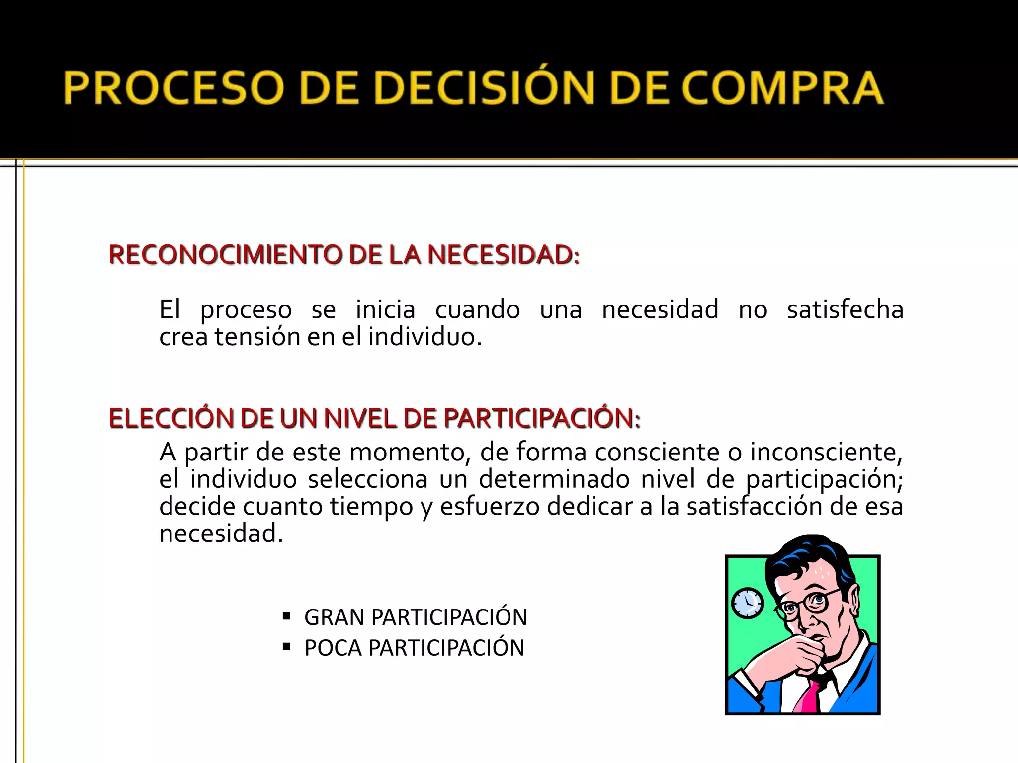 RECONOCIMIENTO DE LA NECESIDAD:
El proceso se inicia cuando una necesidad no satisfecha
crea tensión en el individuo.
ELECCIÓN DE UN NIVEL DE PARTICIPACIÓN:
A partir de este momento, de forma consciente o inconsciente,
el individuo selecciona un determinado nivel de participación;
decide cuanto tiempo y esfuerzo dedicar a la satisfacción de esa
necesidad.
 GRAN PARTICIPACIÓN
 POCA PARTICIPACIÓN
 
