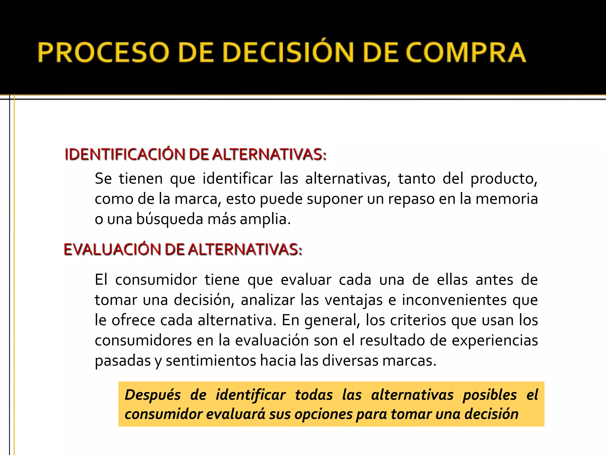 IDENTIFICACIÓN DEALTERNATIVAS:
Se tienen que identificar las alternativas, tanto del producto,
como de la marca, esto puede suponer un repaso en la memoria
o una búsqueda más amplia.
EVALUACIÓN DEALTERNATIVAS:
El consumidor tiene que evaluar cada una de ellas antes de
tomar una decisión, analizar las ventajas e inconvenientes que
le ofrece cada alternativa. En general, los criterios que usan los
consumidores en la evaluación son el resultado de experiencias
pasadas y sentimientos hacia las diversas marcas.
Después de identificar todas las alternativas posibles el
consumidor evaluará sus opciones para tomar una decisión
 