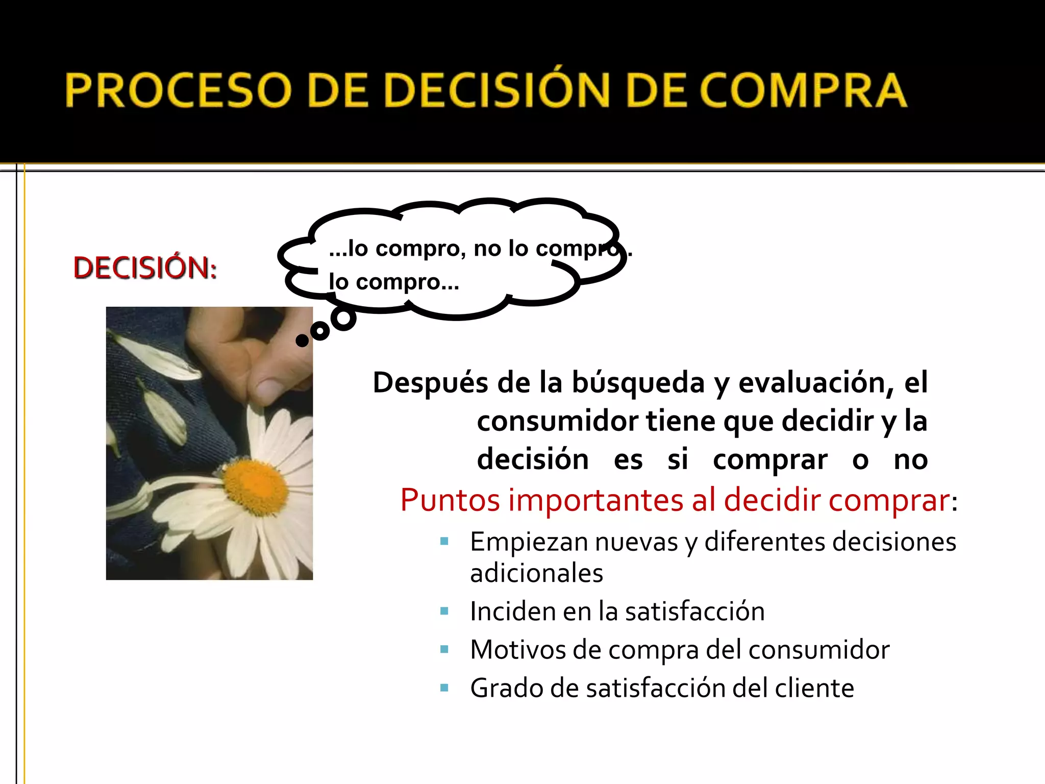 DECISIÓN:
Después de la búsqueda y evaluación, el
consumidor tiene que decidir y la
primera decisión es si comprar o no
comprar.
...lo compro, no lo compro..
lo compro...
Puntos importantes al decidir comprar:
 Empiezan nuevas y diferentes decisiones
adicionales
 Inciden en la satisfacción
 Motivos de compra del consumidor
 Grado de satisfacción del cliente
 