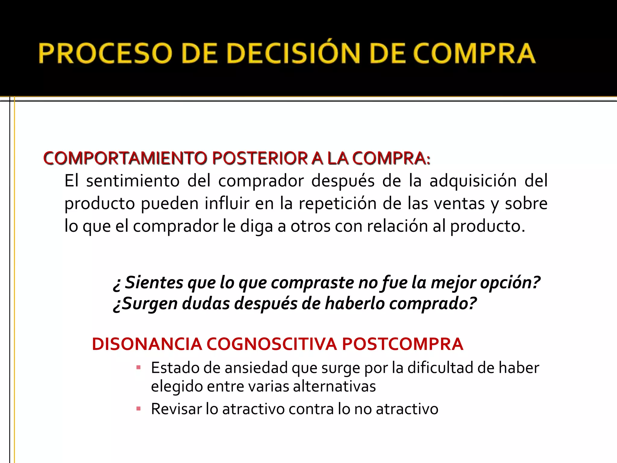 COMPORTAMIENTO POSTERIOR A LA COMPRA:
El sentimiento del comprador después de la adquisición del
producto pueden influir en la repetición de las ventas y sobre
lo que el comprador le diga a otros con relación al producto.
¿ Sientes que lo que compraste no fue la mejor opción?
¿Surgen dudas después de haberlo comprado?
DISONANCIA COGNOSCITIVA POSTCOMPRA
▪ Estado de ansiedad que surge por la dificultad de haber
elegido entre varias alternativas
▪ Revisar lo atractivo contra lo no atractivo
 