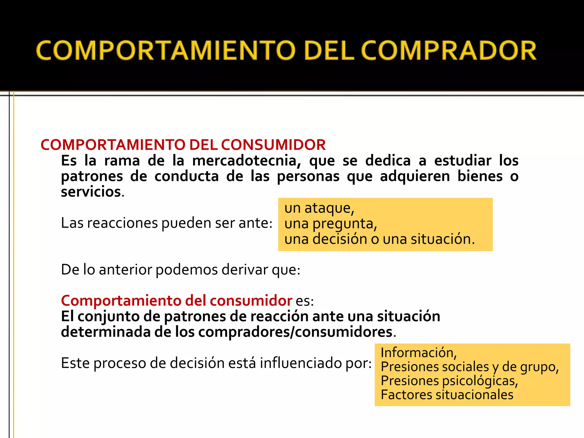 COMPORTAMIENTO DEL CONSUMIDOR
Es la rama de la mercadotecnia, que se dedica a estudiar los
patrones de conducta de las personas que adquieren bienes o
servicios.
Las reacciones pueden ser ante:
De lo anterior podemos derivar que:
Comportamiento del consumidor es:
El conjunto de patrones de reacción ante una situación
determinada de los compradores/consumidores.
Este proceso de decisión está influenciado por:
un ataque,
una pregunta,
una decisión o una situación.
Información,
Presiones sociales y de grupo,
Presiones psicológicas,
Factores situacionales
 
