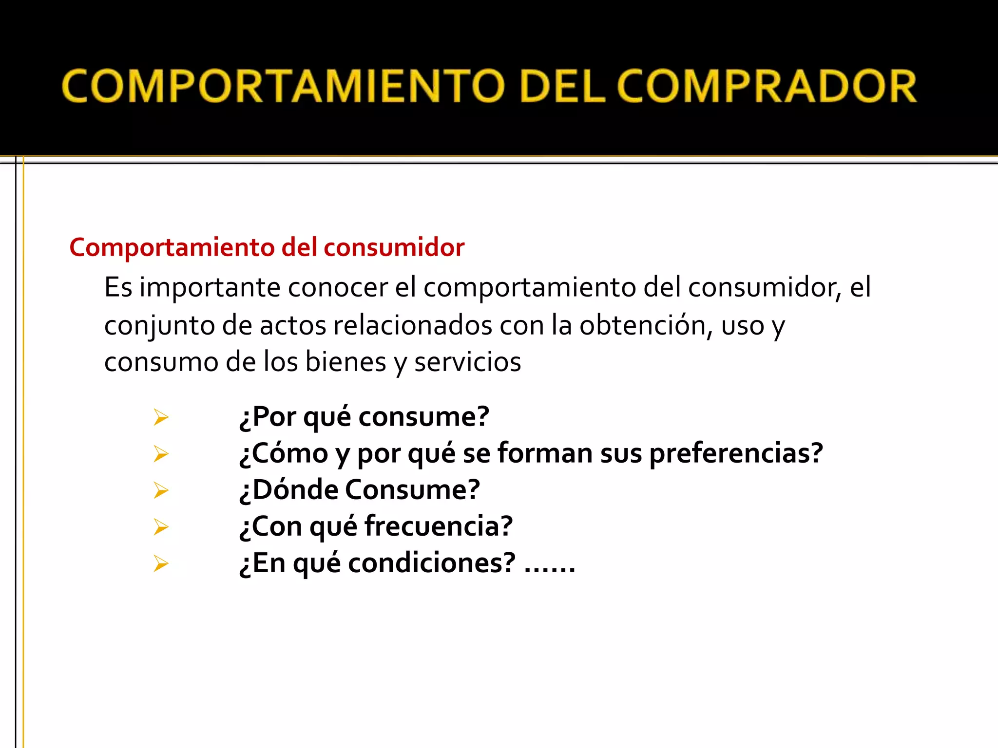 Comportamiento del consumidor
Es importante conocer el comportamiento del consumidor, el
conjunto de actos relacionados con la obtención, uso y
consumo de los bienes y servicios
 ¿Por qué consume?
 ¿Cómo y por qué se forman sus preferencias?
 ¿Dónde Consume?
 ¿Con qué frecuencia?
 ¿En qué condiciones? ……
 