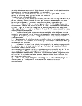 La responsabilidad ante el Director General es del gerente de la división, ya que aunque
la autoridad se delegue, la responsabilidad es indelegable.
Otra cosa es que el director de personal asume una nueva responsabilidad ante el
gerente de la división por la autoridad que le han delegado.
Ventajas de una Delegación Efectiva.
A).      La primera y más evidente consiste en que cuantas más tareas pueda delegar un
gerente mayor oportunidad tendrá de buscar y aceptar más responsabilidades de los
gerentes de nivel superior, permitiéndole dedicarse a tareas más importantes.
B).      Otra ventaja se funda en que da origen a mejores decisiones puesto que los
colaboradores, por estar más cerca "de la línea de fuego", tienden a tener una idea más
completa y clara de los hechos. Por ejemplo, el gerente de ventas de una agencia de
viajes regional estará en mejores condiciones de tomar decisiones sobre ese área que su
homólogo de la división general.
C).      Adicionalmente puede señalarse que una delegación eficaz acelera la toma de
decisiones pues se pierde menos tiempo en consultas a los superiores. Por otra parte, la
delegación de autoridad proporciona a los gerentes normas para valorar el desempeño de
sus subordinados.
D).     La delegación de autoridad compromete a los miembros de la organización a ser
más responsables con su trabajo, pues al tener que decidir sobre sus funciones, tiene que
responder por sus resultados.
E).      La delegación de autoridad presupone que las personas resuelvan gradualmente
los problemas que se le van presentando, lo que significa un aprendizaje del más alto
valor para él y para su organización.
Hay una máxima empresarial que dice "si quieres que tus subordinados crezcan, no les
robes sus problemas". Las mayores posibilidades que tienen los empleados de
desarrollarse es que se enfrenten y resuelvan los problemas que se le van presentando
en su trabajo. Si su jefe es quien se lo resuelve le está quitando una oportunidad para
aprovecharla en su beneficio.
F).     Otra de las ventajas innegables de la delegación de autoridad es que logra una
alta motivación de los trabajadores , pues les permite desarrollar todas sus
potencialidades.
 
