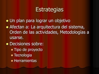 Estrategias
 Un plan para lograr un objetivo
 Afectan a: La arquitectura del sistema,
Orden de las actividades, Metodologías a
usarse.
 Decisiones sobre:
 Tipo de proyecto
 Tecnologia
 Herramientas
 
