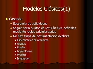 Modelos Clásicos(1)
 Cascada
 Secuencia de actividades
 Seguir hacia puntos de revisión bien definidos
mediante reglas calendarizadas
 No hay etapa de documentación explicita
 Especificación de requisitos
 Analisis
 Diseño
 Implentacion
 Pruebas
 Integracion
 