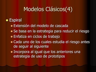 Modelos Clásicos(4)
 Espiral
 Extensión del modelo de cascada
 Se basa en la estrategia para reducir el riesgo
 Enfatiza en ciclos de trabajo
 Cada uno de los cuales estudia el riesgo antes
de seguir al siguiente
 Incorpora al igual que los anteriores una
estrategia de uso de prototipos
 