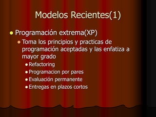 Modelos Recientes(1)
 Programación extrema(XP)
 Toma los principios y practicas de
programación aceptadas y las enfatiza a
mayor grado
 Refactoring
 Programacion por pares
 Evaluación permanente
 Entregas en plazos cortos
 