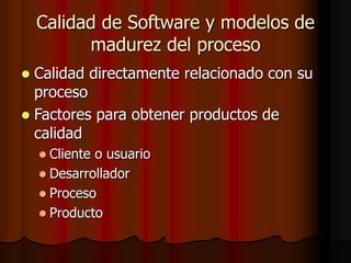 Calidad de Software y modelos de
madurez del proceso
 Calidad directamente relacionado con su
proceso
 Factores para obtener productos de
calidad
 Cliente o usuario
 Desarrollador
 Proceso
 Producto
 