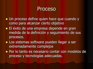 Proceso
 Un proceso define quien hace que cuando y
como para alcanzar cierto objetivo
 El éxito de una empresa depende en gran
medida de la definición y seguimiento de sus
procesos.
 Los sistemas software pueden llegar a ser
extremadamente complejos
 Por lo tanto es necesario contar con modelos de
proceso y tecnologías adecuadas.
 