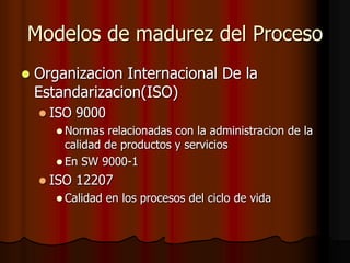 Modelos de madurez del Proceso
 Organizacion Internacional De la
Estandarizacion(ISO)
 ISO 9000
 Normas relacionadas con la administracion de la
calidad de productos y servicios
 En SW 9000-1
 ISO 12207
 Calidad en los procesos del ciclo de vida
 