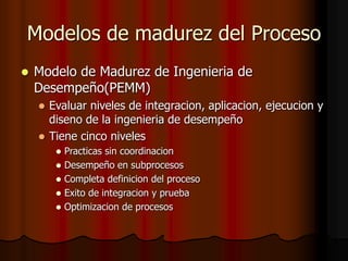 Modelos de madurez del Proceso
 Modelo de Madurez de Ingenieria de
Desempeño(PEMM)
 Evaluar niveles de integracion, aplicacion, ejecucion y
diseno de la ingenieria de desempeño
 Tiene cinco niveles
 Practicas sin coordinacion
 Desempeño en subprocesos
 Completa definicion del proceso
 Exito de integracion y prueba
 Optimizacion de procesos
 