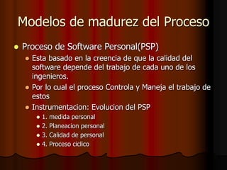 Modelos de madurez del Proceso
 Proceso de Software Personal(PSP)
 Esta basado en la creencia de que la calidad del
software depende del trabajo de cada uno de los
ingenieros.
 Por lo cual el proceso Controla y Maneja el trabajo de
estos
 Instrumentacion: Evolucion del PSP
 1. medida personal
 2. Planeacion personal
 3. Calidad de personal
 4. Proceso ciclico
 