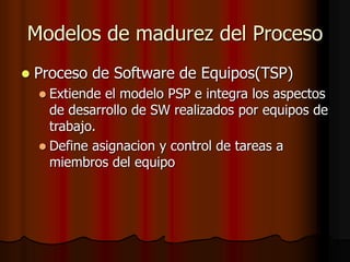 Modelos de madurez del Proceso
 Proceso de Software de Equipos(TSP)
 Extiende el modelo PSP e integra los aspectos
de desarrollo de SW realizados por equipos de
trabajo.
 Define asignacion y control de tareas a
miembros del equipo
 