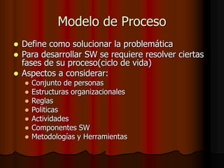 Modelo de Proceso
 Define como solucionar la problemática
 Para desarrollar SW se requiere resolver ciertas
fases de su proceso(ciclo de vida)
 Aspectos a considerar:
 Conjunto de personas
 Estructuras organizacionales
 Reglas
 Politicas
 Actividades
 Componentes SW
 Metodologías y Herramientas
 