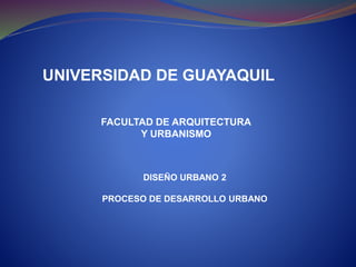 UNIVERSIDAD DE GUAYAQUIL
FACULTAD DE ARQUITECTURA
Y URBANISMO
DISEÑO URBANO 2
PROCESO DE DESARROLLO URBANO
 