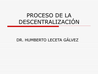 PROCESO DE LA
DESCENTRALIZACIÓN


DR. HUMBERTO LECETA GÁLVEZ
 