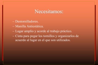 Necesitamos:
– Destornilladores.
– Manilla Antiestática.
– Lugar amplio y acorde al trabajo práctico.
– Cinta para pegar los tornillos y organizarlos de
acuerdo al lugar en el que son utilizados.