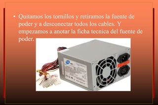 • Quitamos los tornillos y retiramos la fuente de
poder y a desconectar todos los cables. Y
empezamos a anotar la ficha tecnica del fuente de
poder.