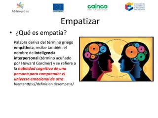 Empatizar
• ¿Qué es empatía?
Palabra deriva del término griego
empátheia, recibe también el
nombre de inteligencia
interpersonal (término acuñado
por Howard Gardner) y se refiere a
la habilidad cognitiva de una
persona para comprender el
universo emocional de otra.
fuentehttps://definicion.de/empatia/
 