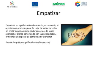 Empatizar
Empatizar no significa estar de acuerdo, ni consentir, ni
aceptar una postura ajena. Se trata de saber escuchar
sin emitir enjuiciamiento ni dar consejos, de saber
acompañar al otro conectando con sus necesidades,
brindando un espacio de comodidad y bienestar.
Fuente: http://quesignificado.com/empatizar/
 