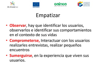 Empatizar
• Observar, hay que identificar los usuarios,
observarlos e identificar sus comportamientos
en el contexto de sus vidas
• Comprometerse, Interactuar con los usuarios
realizarles entrevistas, realizar pequeños
encuentros
• Sumerguirse, en la experiencia que viven sus
usuarios.
 