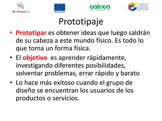 Prototipaje
• Prototipar es obtener ideas que luego saldrán
de su cabeza a este mundo físico. Es todo lo
que toma un forma física.
• El objetivo es aprender rápidamente,
investigando diferentes posibilidades,
solventar problemas, errar rápido y barato
• Lo hace más exitoso cuando el grupo de
diseño se encuentran los usuarios de los
productos o servicios.
 
