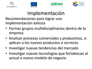 Implementación
Recomendaciones para lograr una
implementación exitosa
• Formar grupos multidisciplinarios dentro de la
empresa
• Analizar procesos comerciales y productivos, si
aplican a los nuevos productos o servicios
• Investigar nuevas tendencias del mercado
• Investigar nuevas tecnologías que fortalezcan al
actual o nuevo modelo de negocio
 