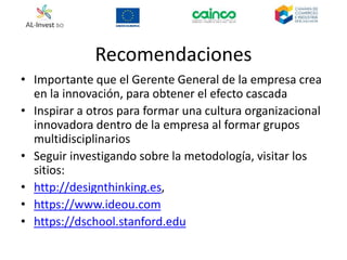 Recomendaciones
• Importante que el Gerente General de la empresa crea
en la innovación, para obtener el efecto cascada
• Inspirar a otros para formar una cultura organizacional
innovadora dentro de la empresa al formar grupos
multidisciplinarios
• Seguir investigando sobre la metodología, visitar los
sitios:
• http://designthinking.es,
• https://www.ideou.com
• https://dschool.stanford.edu
 