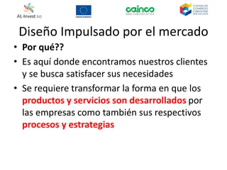 Diseño Impulsado por el mercado
• Por qué??
• Es aquí donde encontramos nuestros clientes
y se busca satisfacer sus necesidades
• Se requiere transformar la forma en que los
productos y servicios son desarrollados por
las empresas como también sus respectivos
procesos y estrategias
 