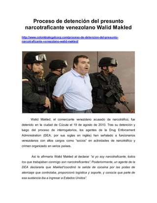 Proceso de detención del presunto
narcotraficante venezolano Walid Makled
http://www.colombialegalcorp.com/proceso-de-detencion-del-presunto-
narcotraficante-venezolano-walid-makled/
Walid Makled, el comerciante venezolano acusado de narcotráfico, fue
detenido en la ciudad de Cúcuta el 19 de agosto de 2010. Tras su detención y
luego del proceso de interrogatorios, los agentes de la Drug Enforcement
Administration (DEA, por sus siglas en inglés) han señalado a funcionarios
venezolanos con altos cargos como “socios” en actividades de narcotráfico y
crimen organizado en varios países.
Así lo afirmaría Walid Makled al declarar “si yo soy narcotraficante, todos
los que trabajaban conmigo son narcotraficantes”. Posteriormente, un agente de la
DEA declararía que Makled“coordinó la salida de cocaína por las pistas de
aterrizaje que controlaba, proporcionó logística y soporte, y conocía que parte de
esa sustancia iba a ingresar a Estados Unidos”.
 