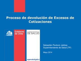 Proceso de devolución de Excesos de
Cotizaciones
Sebastián Pavlovic Jeldres
Superintendente de Salud (TP)
Mayo 2014
 
