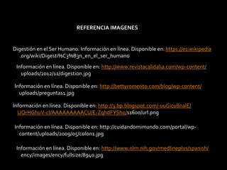 REFERENCIA IMAGENES
Información en línea. Disponible en: http://www.revistacalidalia.com/wp-content/
uploads/2012/11/digestion.jpg
Información en línea. Disponible en: http://bettyromerito.com/blog/wp-content/
uploads/preguntas1.jpg
Información en línea. Disponible en: http://3.bp.blogspot.com/-uuGicu8nalE/
UQrHGhuV-cI/AAAAAAAAACU/E-ZqhdFYSho/s1600/url.png
Información en línea. Disponible en: http://www.nlm.nih.gov/medlineplus/spanish/
ency/images/ency/fullsize/8940.jpg
Información en línea. Disponible en: http://cuidandomimundo.com/portal/wp-
content/uploads/2009/05/colon1.jpg
Digestión en el Ser Humano. Información en línea. Disponible en: https://es.wikipedia
.org/wiki/Digesti%C3%B3n_en_el_ser_humano
 