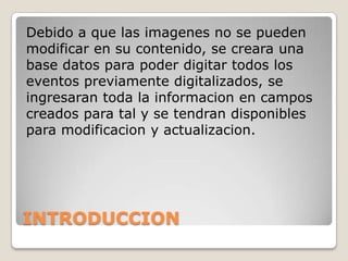 Debido a que las imagenes no se pueden
modificar en su contenido, se creara una
base datos para poder digitar todos los
eventos previamente digitalizados, se
ingresaran toda la informacion en campos
creados para tal y se tendran disponibles
para modificacion y actualizacion.
INTRODUCCION
