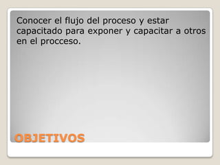 Conocer el flujo del proceso y estar
capacitado para exponer y capacitar a otros
en el procceso.
OBJETIVOS