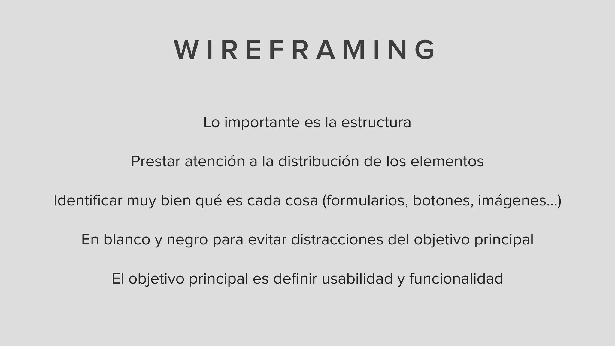 W I R E F R A M I N G
Lo importante es la estructura
!
Prestar atención a la distribución de los elementos
!
Identiﬁcar muy bien qué es cada cosa (formularios, botones, imágenes…)
!
En blanco y negro para evitar distracciones del objetivo principal
!
El objetivo principal es deﬁnir usabilidad y funcionalidad
 