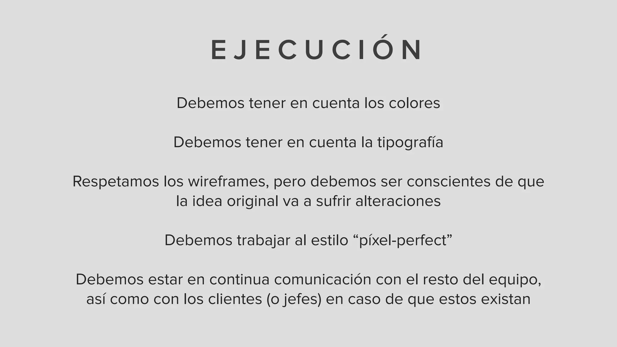 E J E C U C I Ó N
Debemos tener en cuenta los colores
!
Debemos tener en cuenta la tipografía
!
Respetamos los wireframes, pero debemos ser conscientes de que
la idea original va a sufrir alteraciones
!
Debemos trabajar al estilo “píxel-perfect”
!
Debemos estar en continua comunicación con el resto del equipo,
así como con los clientes (o jefes) en caso de que estos existan
 
