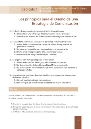 7
capítulo I Los principios para el Diseño de una Estrategia
de Comunicación
Los principios para el Diseño de una
Estrategia de Comunicación
1.1. El diseño de una estrategia de comunicación. Una definición
1.1.1. El diseño de una estrategia de comunicación. Fines y principios
1.1.2. Un mapa del proceso del diseño para una estrategia de comunicación
1.2. La transformación de las conclusiones de campo en narraciones útiles
1.2.1. El uso de las conclusiones de campo para identificar y analizar los
problemas centrales
1.2.2. Enfoque en los problemas relacionados con la comunicación
1.2.3. De los problemas principales a las soluciones creativas
1.2.4. El cambio esperado y los criterios para medirlo
1.3. La organización de la estrategia de comunicación
1.3.1. El uso de los perfiles de los grupos interactivos prioritarios
1.3.2. La determinación de los objetivos (SMART) de comunicación
1.3.3. La identificación aproximada del eje de los contenidos y de los temas a
ser desarrollados
1.4. La selección de los modos de comunicación y los enfoques: La intervención
de la comunicación
1.4.1. Los principales modos de comunicación
1.4.2. Los enfoques de comunicación utilizados con mayor frecuencia
Objetivo
Enseñar las bases y el proceso sobre los cuales se desarrolla una estrategia de comunicación.
Al final del capitulo, usted podrá:
1. Entender el concepto base del diseño de una estrategia de comunicación
2. Transformar las conclusiones de campo en narraciones útiles para el diseño de una estrategia
de comunicación, y
3. Planificar la intervención de comunicación en la estrategia.
 