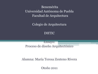 Benemérita
  Universidad Autónoma de Puebla
      Facultad de Arquitectura

      Colegio de Arquitectura

              DHTIC

              Ensayo:
  Proceso de diseño Arquitectónico


Alumna: María Teresa Zenteno Rivera

            Otoño 2011
 