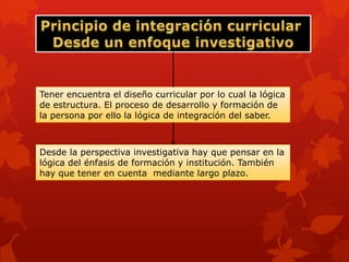 Tener encuentra el diseño curricular por lo cual la lógica
de estructura. El proceso de desarrollo y formación de
la persona por ello la lógica de integración del saber.



Desde la perspectiva investigativa hay que pensar en la
lógica del énfasis de formación y institución. También
hay que tener en cuenta mediante largo plazo.
 