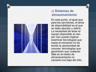  Sistemas de
almacenamiento
En este punto, al igual que
para los servidores, el tema
de disponibilidad es el que
se debe abordar y definir.
La necesidad de tener el
equipo disponible al cien
por cien puede implicar
examinar tecnologías que
hasta el momento no ha
tenido la oportunidad de
conocer, tecnologías que
garanticen que cualquier
falla en el medio de
almacenamiento no
causará una baja del sitio.
 