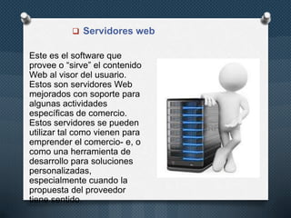  Servidores web
Este es el software que
provee o “sirve” el contenido
Web al visor del usuario.
Estos son servidores Web
mejorados con soporte para
algunas actividades
específicas de comercio.
Estos servidores se pueden
utilizar tal como vienen para
emprender el comercio- e, o
como una herramienta de
desarrollo para soluciones
personalizadas,
especialmente cuando la
propuesta del proveedor
tiene sentido.
 