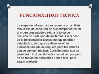 La etapa de infraestructura requería un análisis
minucioso de cada uno de sus componentes en
el orden presentado y exigía la toma de
decisión en cada uno de los temas. En el caso
de la funcionalidad técnica no hay un orden
establecido, sino que se debe incluir la
funcionalidad que se requiera para las labores
que se piensen realizar. Consideramos que se
terminarán incluyendo todas con el tiempo, pero
no se requieren decisiones a todo nivel para
seguir adelante.
 