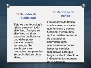  Servidor de
publicidad
 Reportes de
trafico
Esta es una tecnología
crítica para casi todo
sitio Web. Aunque su
sitio Web no sirva
anuncios publicitarios,
uno debe poner
atención a esta
tecnología. Se
empiezan a ver
productos que permiten
su publicidad en otros
sitios.
Los reportes de tráfico
con la clave para saber
qué funciona y qué no
funciona, y entre más
rápido puedan enterarse
de una página
aburridora, más
oportunamente podrán
hacer los cambios
respectivos para que
tenga un efecto directo o
indirecto en los ingresos
de la empresa
 