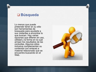  Búsqueda
Lo menos que puede
pretender tener en su sitio
son herramientas de
búsqueda para ayudarle a
sus visitantes a encontrar lo
que buscan. Hay varias
opciones que difieren en uso,
utilidad y la forma en la cual
arrojan los resultados de las
consultas. Algunos sitios
inclusive complementan su
contenido con enlaces a
material relacionado que se
encuentra buscando en el
Web.
 