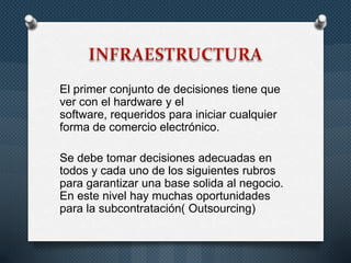 El primer conjunto de decisiones tiene que
ver con el hardware y el
software, requeridos para iniciar cualquier
forma de comercio electrónico.
Se debe tomar decisiones adecuadas en
todos y cada uno de los siguientes rubros
para garantizar una base solida al negocio.
En este nivel hay muchas oportunidades
para la subcontratación( Outsourcing)
 