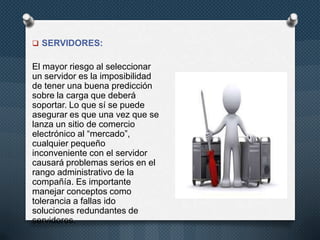  SERVIDORES:
El mayor riesgo al seleccionar
un servidor es la imposibilidad
de tener una buena predicción
sobre la carga que deberá
soportar. Lo que sí se puede
asegurar es que una vez que se
lanza un sitio de comercio
electrónico al “mercado”,
cualquier pequeño
inconveniente con el servidor
causará problemas serios en el
rango administrativo de la
compañía. Es importante
manejar conceptos como
tolerancia a fallas ido
soluciones redundantes de
servidores.
 