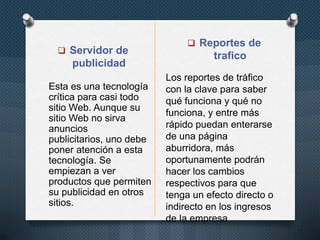  Servidor de

publicidad
Esta es una tecnología
crítica para casi todo
sitio Web. Aunque su
sitio Web no sirva
anuncios
publicitarios, uno debe
poner atención a esta
tecnología. Se
empiezan a ver
productos que permiten
su publicidad en otros
sitios.

 Reportes de

trafico
Los reportes de tráfico
con la clave para saber
qué funciona y qué no
funciona, y entre más
rápido puedan enterarse
de una página
aburridora, más
oportunamente podrán
hacer los cambios
respectivos para que
tenga un efecto directo o
indirecto en los ingresos
de la empresa

 