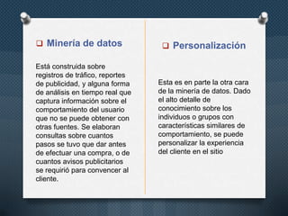  Minería de datos
Está construida sobre
registros de tráfico, reportes
de publicidad, y alguna forma
de análisis en tiempo real que
captura información sobre el
comportamiento del usuario
que no se puede obtener con
otras fuentes. Se elaboran
consultas sobre cuantos
pasos se tuvo que dar antes
de efectuar una compra, o de
cuantos avisos publicitarios
se requirió para convencer al
cliente.

 Personalización

Esta es en parte la otra cara
de la minería de datos. Dado
el alto detalle de
conocimiento sobre los
individuos o grupos con
características similares de
comportamiento, se puede
personalizar la experiencia
del cliente en el sitio

 