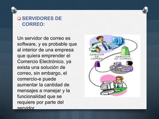  SERVIDORES DE

CORREO:

Un servidor de correo es
software, y es probable que
al interior de una empresa
que quiera emprender el
Comercio Electrónico, ya
exista una solución de
correo, sin embargo, el
comercio-e puede
aumentar la cantidad de
mensajes a manejar y la
funcionalidad que se
requiere por parte del
servidor

 