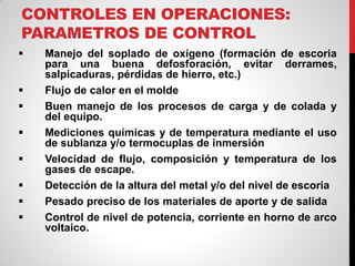 CONTROLES EN OPERACIONES:
PARAMETROS DE CONTROL
 Manejo del soplado de oxígeno (formación de escoria
para una buena defosforación, evitar derrames,
salpicaduras, pérdidas de hierro, etc.)
 Flujo de calor en el molde
 Buen manejo de los procesos de carga y de colada y
del equipo.
 Mediciones químicas y de temperatura mediante el uso
de sublanza y/o termocuplas de inmersión
 Velocidad de flujo, composición y temperatura de los
gases de escape.
 Detección de la altura del metal y/o del nivel de escoria
 Pesado preciso de los materiales de aporte y de salida
 Control de nivel de potencia, corriente en horno de arco
voltaico.
 